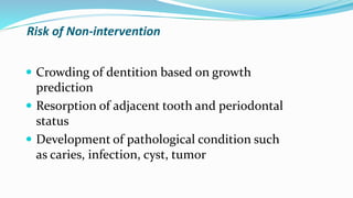 Risk of Non-intervention
 Crowding of dentition based on growth
prediction
 Resorption of adjacent tooth and periodontal
status
 Development of pathological condition such
as caries, infection, cyst, tumor
 