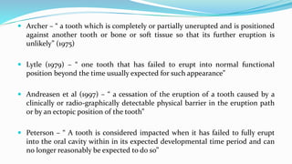  Archer – “ a tooth which is completely or partially unerupted and is positioned
against another tooth or bone or soft tissue so that its further eruption is
unlikely” (1975)
 Lytle (1979) – “ one tooth that has failed to erupt into normal functional
position beyond the time usually expected for such appearance”
 Andreasen et al (1997) – “ a cessation of the eruption of a tooth caused by a
clinically or radio-graphically detectable physical barrier in the eruption path
or by an ectopic position of the tooth”
 Peterson – “ A tooth is considered impacted when it has failed to fully erupt
into the oral cavity within in its expected developmental time period and can
no longer reasonably be expected to do so”
 