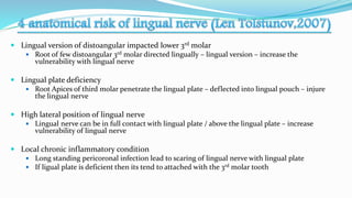  Lingual version of distoangular impacted lower 3rd molar
 Root of few distoangular 3rd molar directed lingually – lingual version – increase the
vulnerability with lingual nerve
 Lingual plate deficiency
 Root Apices of third molar penetrate the lingual plate – deflected into lingual pouch – injure
the lingual nerve
 High lateral position of lingual nerve
 Lingual nerve can be in full contact with lingual plate / above the lingual plate – increase
vulnerability of lingual nerve
 Local chronic inflammatory condition
 Long standing pericoronal infection lead to scaring of lingual nerve with lingual plate
 If ligual plate is deficient then its tend to attached with the 3rd molar tooth
 