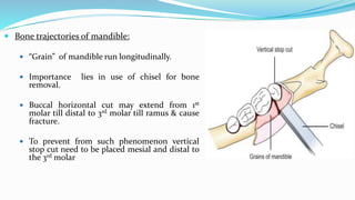  Bone trajectories of mandible:
 “Grain” of mandible run longitudinally.
 Importance lies in use of chisel for bone
removal.
 Buccal horizontal cut may extend from 1st
molar till distal to 3rd molar till ramus & cause
fracture.
 To prevent from such phenomenon vertical
stop cut need to be placed mesial and distal to
the 3rd molar
 
