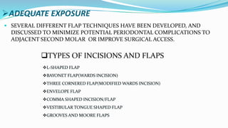 ADEQUATE EXPOSURE
 SEVERAL DIFFERENT FLAP TECHNIQUES HAVE BEEN DEVELOPED, AND
DISCUSSED TO MINIMIZE POTENTIAL PERIODONTAL COMPLICATIONS TO
ADJACENT SECOND MOLAR OR IMPROVE SURGICAL ACCESS.
TYPES OF INCISIONS AND FLAPS
L-SHAPED FLAP
BAYONET FLAP(WARDS INCISION)
THREE CORNERED FLAP(MODIFIED WARDS INCISION)
ENVELOPE FLAP
COMMA SHAPED INCISION/FLAP
VESTIBULAR TONGUE SHAPED FLAP
GROOVES AND MOORE FLAPS
 