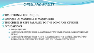 CHISEL AND MALLET
 TRADITIONAL TECHNIQUE,
 SUPPORT OF MANDIBLE IS MANDATORY
 THE CHISEL IS KEPT PARALLEL TO THE LONG AXIS OF BONE
 INDICATIONS
 YOUNG PATIENTS
 AN EXTERNAL OBLIQUE RIDGE SLIGHTLY BELOW THE LEVEL OF BONE ENCLOSING THE 3RD
MOLAR
 AN EXTERNAL OBLIQUE RIDGE THAT IS SLIGHTLY BEHIND THE 3RD MOLAR SO THAT THE
DISTOLINGUAL CORNER OF THE TOOTH SITS IN A THIN BALCONY OF BONE
 