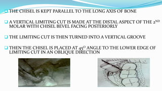  THE CHISEL IS KEPT PARALLEL TO THE LONG AXIS OF BONE
 A VERTICAL LIMITING CUT IS MADE AT THE DISTAL ASPECT OF THE 2ND
MOLAR WITH CHISEL BEVEL FACING POSTERIORLY
 THE LIMITING CUT IS THEN TURNED INTO A VERTICAL GROOVE
 THEN THE CHISEL IS PLACED AT 45O ANGLE TO THE LOWER EDGE OF
LIMITING CUT IN AN OBLIQUE DIRECTION
 