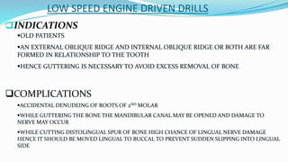 LOW SPEED ENGINE DRIVEN DRILLS
INDICATIONS
OLD PATIENTS
AN EXTERNAL OBLIQUE RIDGE AND INTERNAL OBLIQUE RIDGE OR BOTH ARE FAR
FORMED IN RELATIONSHIP TO THE TOOTH
HENCE GUTTERING IS NECESSARY TO AVOID EXCESS REMOVAL OF BONE
COMPLICATIONS
ACCIDENTAL DENUDEING OF ROOTS OF 2ND MOLAR
WHILE GUTTERING THE BONE THE MANDIBULAR CANAL MAY BE OPENED AND DAMAGE TO
NERVE MAY OCCUR
WHILE CUTTING DISTOLINGUAL SPUR OF BONE HIGH CHANCE OF LINGUAL NERVE DAMAGE
HENCE IT SHOULD BE MOVED LINGUAL TO BUCCAL TO PREVENT SUDDEN SLIPPING INTO LINGUAL
SIDE
 