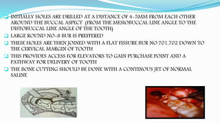  INITIALLY HOLES ARE DRILLED AT A DISTANCE OF 4-5MM FROM EACH OTHER
AROUND THE BUCCAL ASPECT (FROM THE MESIOBUCCAL LINE ANGLE TO THE
DISTOBUCCAL LINE ANGLE OF THE TOOTH)
 LARGE ROUND NO-8 BUR IS PREFFERED
 THESE HOLES ARE THEN JOINED WITH A FLAT FISSURE BUR NO.701,702 DOWN TO
THE CERVICAL MARGIN OF TOOTH
 THIS PROVIDES ACCESS FOR ELEVATORS TO GAIN PURCHASE POINT AND A
PATHWAY FOR DELIVERY OF TOOTH
 THE BONE CUTTING SHOULD BE DONE WITH A CONTINOUS JET OF NORMAL
SALINE
 