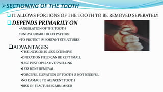 SECTIONING OF THE TOOTH
 IT ALLOWS PORTIONS OF THE TOOTH TO BE REMOVED SEPERATELY
DEPENDS PRIMARILY ON
ANGULATION OF THE TOOTH
UNFAVOURABLE ROOT PATTERN
TO PROTECT IMPORTANT STRUCTURES
ADVANTAGES
THE INCISION IS LESS EXTENSIVE
OPERATION FIELD CAN BE KEPT SMALL
LESS POST OPERATIVE SWELLING
LESS BONE REMOVAL
FORCEFUL ELEVATION OF TOOTH IS NOT NEEDFUL
NO DAMAGE TO ADJACENT TOOTH
RISK OF FRACTURE IS MINIMISED
 