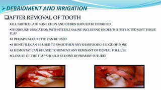 DEBRIDMENT AND IRRIGATION
AFTER REMOVAL OF TOOTH
ALL PARTICULATE BONE CHIPS AND DEBRIS SHOULD BE DEBRIDED
THOROUGH IRRIGATION WITH STERILE SALINE INCLUDING UNDER THE REFLECTED SOFT TISSUE
FLAP
A PERIAPICAL CURETTE CAN BE USED
A BONE FILE CAN BE USED TO SMOOTHEN ANY SHARP,ROUGH EDGE OF BONE
A HEMOSTAT CAN BE USED TO REMOVE ANY REMNANT OF DENTAL FOLLICLE
CLOSURE OF THE FLAP SHOULD BE DONE BY PRIMARY SUTURES
 