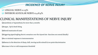 INCIDENCE OF NERVE INJURY
 LINGUAL NERVE-0-23%
 INFERIOR ALVEOLAR NERVE-0.4-8.4%
CLINICAL MANIFESTATIONS OF NERVE INJURY
anaesthesia or hypoesthesia for more than 3 months
tongue , lip & cheek biting
altered mastication & taste
triggering,signs(tingling,electric sensation over the injured site that does not extend distally)
no or minimal response to instrumentation
absence in the detection of sharp, dull, moving tactile stimuli & two point discrimination
increase in hot or cold temperature threshold
 