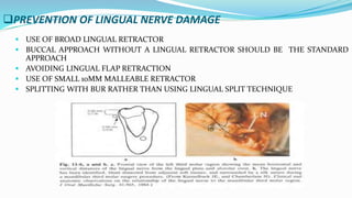 PREVENTION OF LINGUAL NERVE DAMAGE
 USE OF BROAD LINGUAL RETRACTOR
 BUCCAL APPROACH WITHOUT A LINGUAL RETRACTOR SHOULD BE THE STANDARD
APPROACH
 AVOIDING LINGUAL FLAP RETRACTION
 USE OF SMALL 10MM MALLEABLE RETRACTOR
 SPLITTING WITH BUR RATHER THAN USING LINGUAL SPLIT TECHNIQUE
 