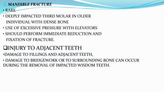  MANDIBLE FRACTURE
• RARE
• DEEPLY IMPACTED THIRD MOLAR IN OLDER
INDIVIDUAL WITH DENSE BONE
• USE OF EXCESSIVE PRESSURE WITH ELEVATORS
• SHOULD PERFORM IMMEDIATE REDUCTION AND
FIXATION OF FRACTURE.
INJURY TO ADJACENT TEETH
•DAMAGE TO FILLINGS AND ADJACENT TEETH,
• DAMAGE TO BRIDGEWORK OR TO SURROUNDING BONE CAN OCCUR
DURING THE REMOVAL OF IMPACTED WISDOM TEETH.
 