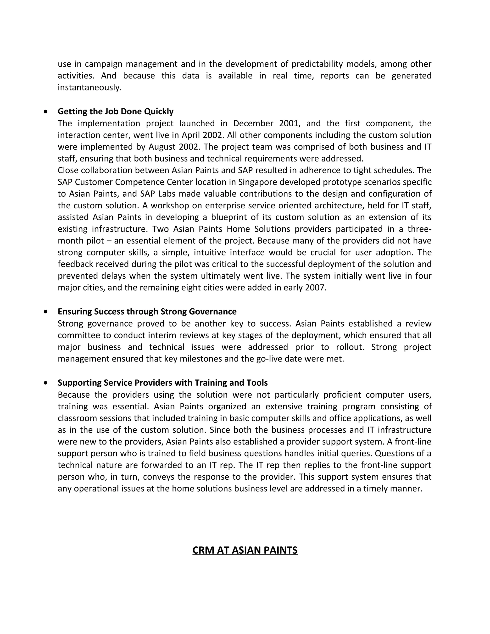 use in campaign management and in the development of predictability models, among other
activities. And because this data is available in real time, reports can be generated
instantaneously.
• Getting the Job Done Quickly
The implementation project launched in December 2001, and the first component, the
interaction center, went live in April 2002. All other components including the custom solution
were implemented by August 2002. The project team was comprised of both business and IT
staff, ensuring that both business and technical requirements were addressed.
Close collaboration between Asian Paints and SAP resulted in adherence to tight schedules. The
SAP Customer Competence Center location in Singapore developed prototype scenarios specific
to Asian Paints, and SAP Labs made valuable contributions to the design and configuration of
the custom solution. A workshop on enterprise service oriented architecture, held for IT staff,
assisted Asian Paints in developing a blueprint of its custom solution as an extension of its
existing infrastructure. Two Asian Paints Home Solutions providers participated in a three-
month pilot – an essential element of the project. Because many of the providers did not have
strong computer skills, a simple, intuitive interface would be crucial for user adoption. The
feedback received during the pilot was critical to the successful deployment of the solution and
prevented delays when the system ultimately went live. The system initially went live in four
major cities, and the remaining eight cities were added in early 2007.
• Ensuring Success through Strong Governance
Strong governance proved to be another key to success. Asian Paints established a review
committee to conduct interim reviews at key stages of the deployment, which ensured that all
major business and technical issues were addressed prior to rollout. Strong project
management ensured that key milestones and the go-live date were met.
• Supporting Service Providers with Training and Tools
Because the providers using the solution were not particularly proficient computer users,
training was essential. Asian Paints organized an extensive training program consisting of
classroom sessions that included training in basic computer skills and office applications, as well
as in the use of the custom solution. Since both the business processes and IT infrastructure
were new to the providers, Asian Paints also established a provider support system. A front-line
support person who is trained to field business questions handles initial queries. Questions of a
technical nature are forwarded to an IT rep. The IT rep then replies to the front-line support
person who, in turn, conveys the response to the provider. This support system ensures that
any operational issues at the home solutions business level are addressed in a timely manner.
CRM AT ASIAN PAINTS
 