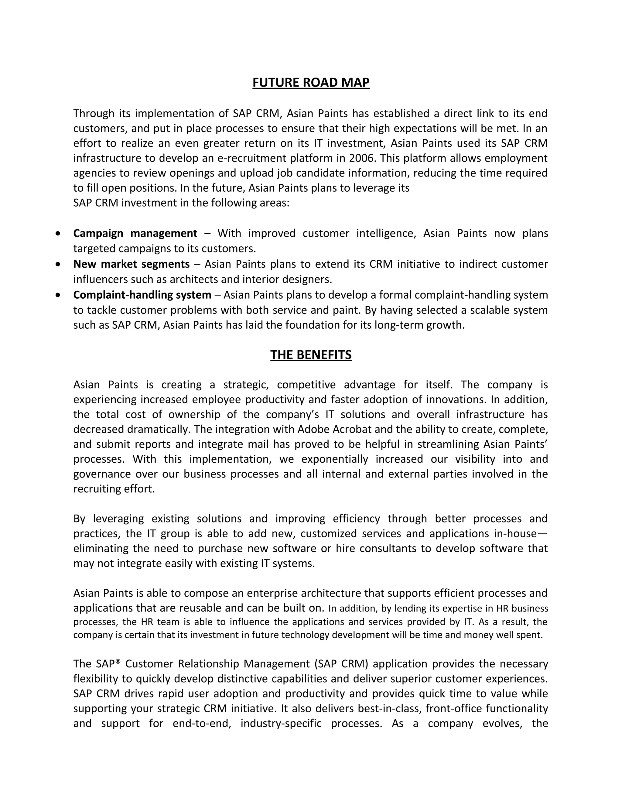 FUTURE ROAD MAP
Through its implementation of SAP CRM, Asian Paints has established a direct link to its end
customers, and put in place processes to ensure that their high expectations will be met. In an
effort to realize an even greater return on its IT investment, Asian Paints used its SAP CRM
infrastructure to develop an e-recruitment platform in 2006. This platform allows employment
agencies to review openings and upload job candidate information, reducing the time required
to fill open positions. In the future, Asian Paints plans to leverage its
SAP CRM investment in the following areas:
• Campaign management – With improved customer intelligence, Asian Paints now plans
targeted campaigns to its customers.
• New market segments – Asian Paints plans to extend its CRM initiative to indirect customer
influencers such as architects and interior designers.
• Complaint-handling system – Asian Paints plans to develop a formal complaint-handling system
to tackle customer problems with both service and paint. By having selected a scalable system
such as SAP CRM, Asian Paints has laid the foundation for its long-term growth.
THE BENEFITS
Asian Paints is creating a strategic, competitive advantage for itself. The company is
experiencing increased employee productivity and faster adoption of innovations. In addition,
the total cost of ownership of the company’s IT solutions and overall infrastructure has
decreased dramatically. The integration with Adobe Acrobat and the ability to create, complete,
and submit reports and integrate mail has proved to be helpful in streamlining Asian Paints’
processes. With this implementation, we exponentially increased our visibility into and
governance over our business processes and all internal and external parties involved in the
recruiting effort.
By leveraging existing solutions and improving efficiency through better processes and
practices, the IT group is able to add new, customized services and applications in-house—
eliminating the need to purchase new software or hire consultants to develop software that
may not integrate easily with existing IT systems.
Asian Paints is able to compose an enterprise architecture that supports efficient processes and
applications that are reusable and can be built on. In addition, by lending its expertise in HR business
processes, the HR team is able to influence the applications and services provided by IT. As a result, the
company is certain that its investment in future technology development will be time and money well spent.
The SAP® Customer Relationship Management (SAP CRM) application provides the necessary
flexibility to quickly develop distinctive capabilities and deliver superior customer experiences.
SAP CRM drives rapid user adoption and productivity and provides quick time to value while
supporting your strategic CRM initiative. It also delivers best-in-class, front-office functionality
and support for end-to-end, industry-specific processes. As a company evolves, the
 