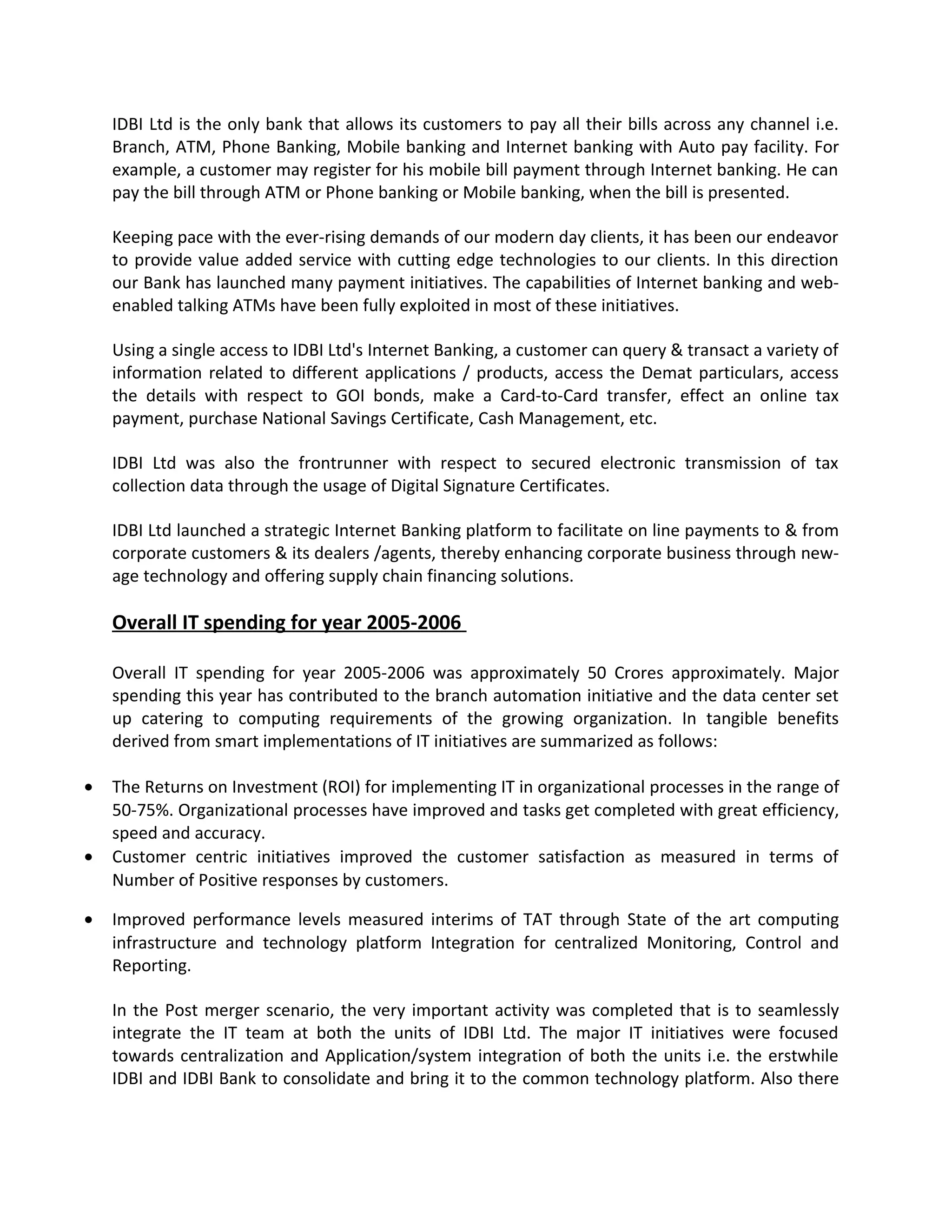IDBI Ltd is the only bank that allows its customers to pay all their bills across any channel i.e.
Branch, ATM, Phone Banking, Mobile banking and Internet banking with Auto pay facility. For
example, a customer may register for his mobile bill payment through Internet banking. He can
pay the bill through ATM or Phone banking or Mobile banking, when the bill is presented.
Keeping pace with the ever-rising demands of our modern day clients, it has been our endeavor
to provide value added service with cutting edge technologies to our clients. In this direction
our Bank has launched many payment initiatives. The capabilities of Internet banking and web-
enabled talking ATMs have been fully exploited in most of these initiatives.
Using a single access to IDBI Ltd's Internet Banking, a customer can query & transact a variety of
information related to different applications / products, access the Demat particulars, access
the details with respect to GOI bonds, make a Card-to-Card transfer, effect an online tax
payment, purchase National Savings Certificate, Cash Management, etc.
IDBI Ltd was also the frontrunner with respect to secured electronic transmission of tax
collection data through the usage of Digital Signature Certificates.
IDBI Ltd launched a strategic Internet Banking platform to facilitate on line payments to & from
corporate customers & its dealers /agents, thereby enhancing corporate business through new-
age technology and offering supply chain financing solutions.
Overall IT spending for year 2005-2006
Overall IT spending for year 2005-2006 was approximately 50 Crores approximately. Major
spending this year has contributed to the branch automation initiative and the data center set
up catering to computing requirements of the growing organization. In tangible benefits
derived from smart implementations of IT initiatives are summarized as follows:
• The Returns on Investment (ROI) for implementing IT in organizational processes in the range of
50-75%. Organizational processes have improved and tasks get completed with great efficiency,
speed and accuracy.
• Customer centric initiatives improved the customer satisfaction as measured in terms of
Number of Positive responses by customers.
• Improved performance levels measured interims of TAT through State of the art computing
infrastructure and technology platform Integration for centralized Monitoring, Control and
Reporting.
In the Post merger scenario, the very important activity was completed that is to seamlessly
integrate the IT team at both the units of IDBI Ltd. The major IT initiatives were focused
towards centralization and Application/system integration of both the units i.e. the erstwhile
IDBI and IDBI Bank to consolidate and bring it to the common technology platform. Also there
 