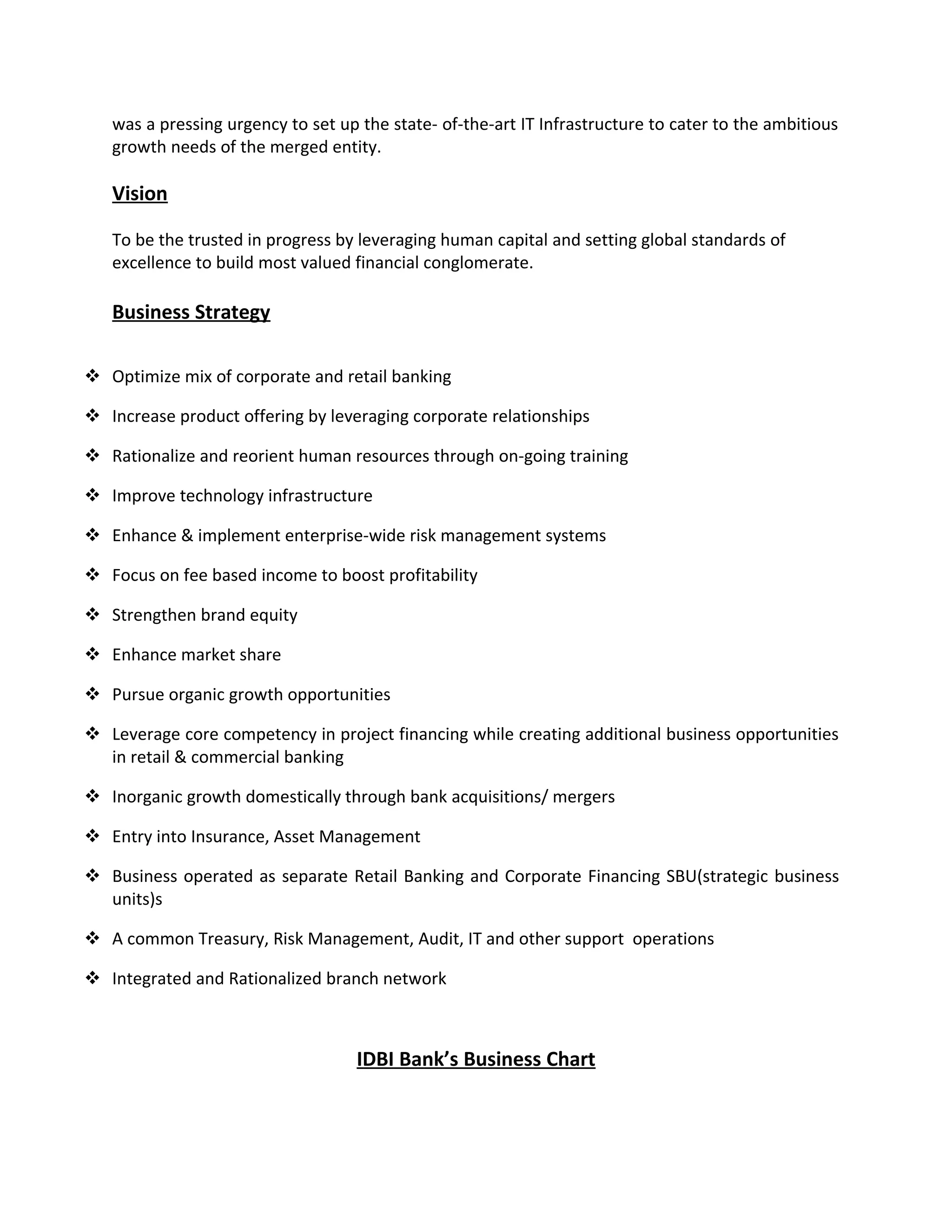 was a pressing urgency to set up the state- of-the-art IT Infrastructure to cater to the ambitious
growth needs of the merged entity.
Vision
To be the trusted in progress by leveraging human capital and setting global standards of
excellence to build most valued financial conglomerate.
Business Strategy
 Optimize mix of corporate and retail banking
 Increase product offering by leveraging corporate relationships
 Rationalize and reorient human resources through on-going training
 Improve technology infrastructure
 Enhance & implement enterprise-wide risk management systems
 Focus on fee based income to boost profitability
 Strengthen brand equity
 Enhance market share
 Pursue organic growth opportunities
 Leverage core competency in project financing while creating additional business opportunities
in retail & commercial banking
 Inorganic growth domestically through bank acquisitions/ mergers
 Entry into Insurance, Asset Management
 Business operated as separate Retail Banking and Corporate Financing SBU(strategic business
units)s
 A common Treasury, Risk Management, Audit, IT and other support operations
 Integrated and Rationalized branch network
IDBI Bank’s Business Chart
 