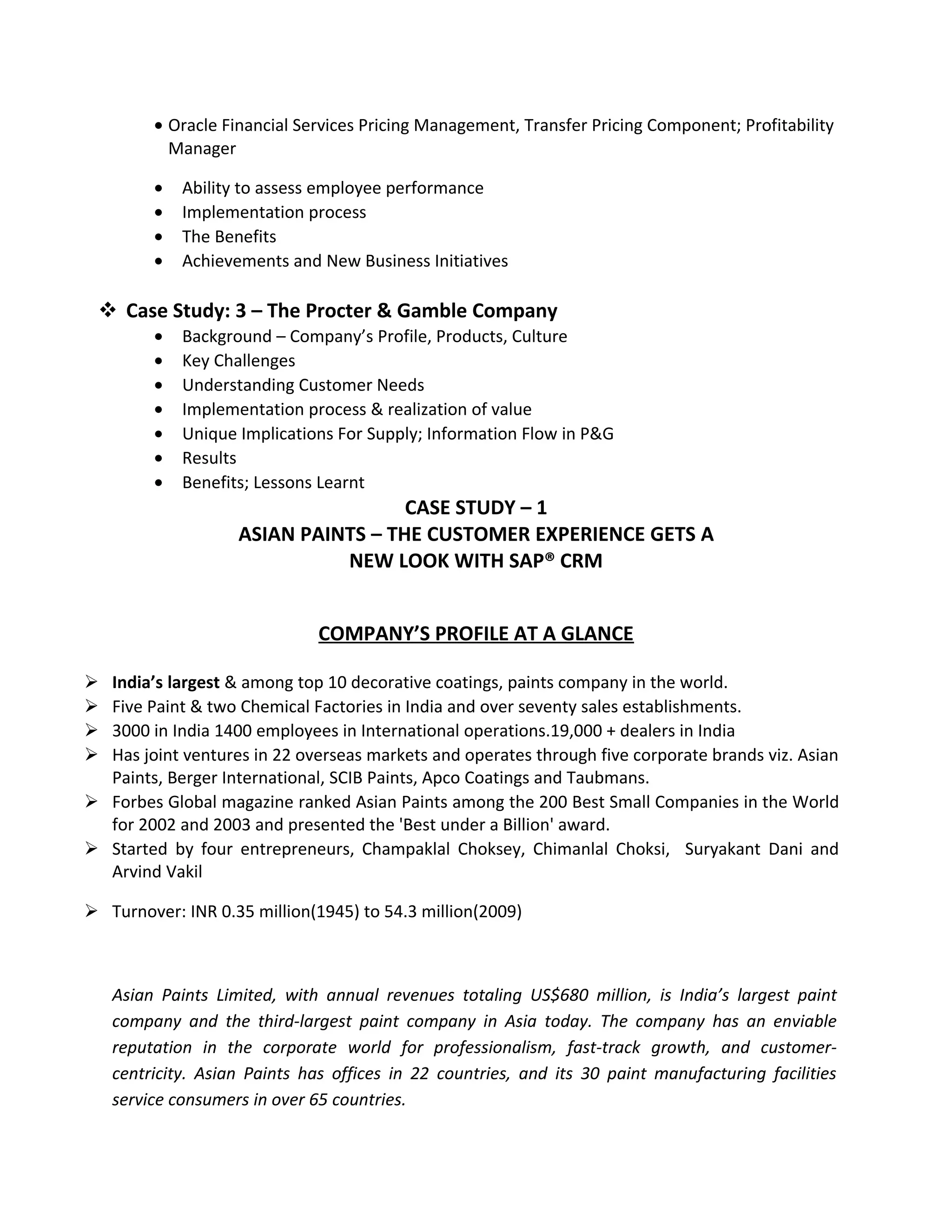 • Oracle Financial Services Pricing Management, Transfer Pricing Component; Profitability
Manager
• Ability to assess employee performance
• Implementation process
• The Benefits
• Achievements and New Business Initiatives
 Case Study: 3 – The Procter & Gamble Company
• Background – Company’s Profile, Products, Culture
• Key Challenges
• Understanding Customer Needs
• Implementation process & realization of value
• Unique Implications For Supply; Information Flow in P&G
• Results
• Benefits; Lessons Learnt
CASE STUDY – 1
ASIAN PAINTS – THE CUSTOMER EXPERIENCE GETS A
NEW LOOK WITH SAP® CRM
COMPANY’S PROFILE AT A GLANCE
 India’s largest & among top 10 decorative coatings, paints company in the world.
 Five Paint & two Chemical Factories in India and over seventy sales establishments.
 3000 in India 1400 employees in International operations.19,000 + dealers in India
 Has joint ventures in 22 overseas markets and operates through five corporate brands viz. Asian
Paints, Berger International, SCIB Paints, Apco Coatings and Taubmans.
 Forbes Global magazine ranked Asian Paints among the 200 Best Small Companies in the World
for 2002 and 2003 and presented the 'Best under a Billion' award.
 Started by four entrepreneurs, Champaklal Choksey, Chimanlal Choksi, Suryakant Dani and
Arvind Vakil
 Turnover: INR 0.35 million(1945) to 54.3 million(2009)
Asian Paints Limited, with annual revenues totaling US$680 million, is India’s largest paint
company and the third-largest paint company in Asia today. The company has an enviable
reputation in the corporate world for professionalism, fast-track growth, and customer-
centricity. Asian Paints has offices in 22 countries, and its 30 paint manufacturing facilities
service consumers in over 65 countries.
 