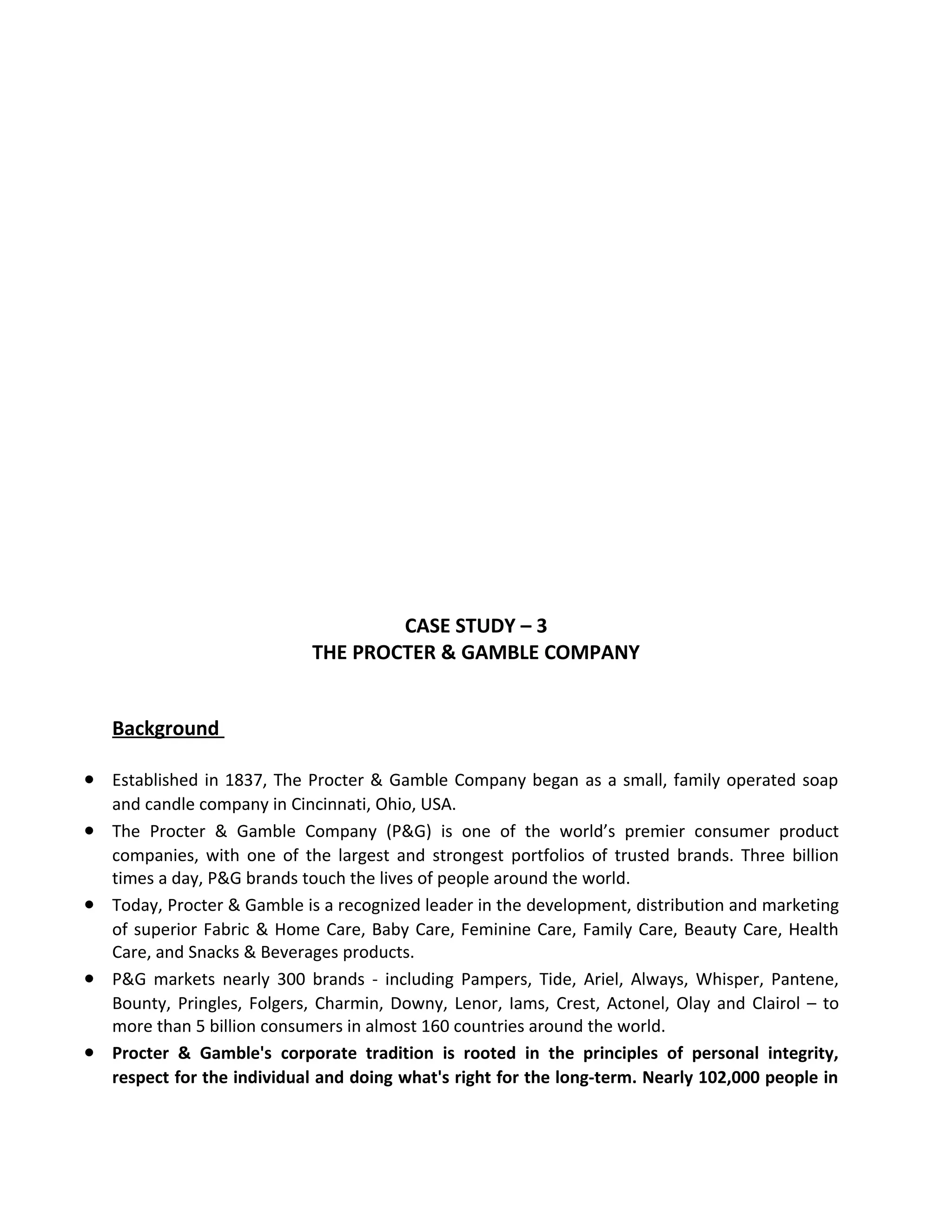 CASE STUDY – 3
THE PROCTER & GAMBLE COMPANY
Background
• Established in 1837, The Procter & Gamble Company began as a small, family operated soap
and candle company in Cincinnati, Ohio, USA.
• The Procter & Gamble Company (P&G) is one of the world’s premier consumer product
companies, with one of the largest and strongest portfolios of trusted brands. Three billion
times a day, P&G brands touch the lives of people around the world.
• Today, Procter & Gamble is a recognized leader in the development, distribution and marketing
of superior Fabric & Home Care, Baby Care, Feminine Care, Family Care, Beauty Care, Health
Care, and Snacks & Beverages products.
• P&G markets nearly 300 brands - including Pampers, Tide, Ariel, Always, Whisper, Pantene,
Bounty, Pringles, Folgers, Charmin, Downy, Lenor, Iams, Crest, Actonel, Olay and Clairol – to
more than 5 billion consumers in almost 160 countries around the world.
• Procter & Gamble's corporate tradition is rooted in the principles of personal integrity,
respect for the individual and doing what's right for the long-term. Nearly 102,000 people in
 