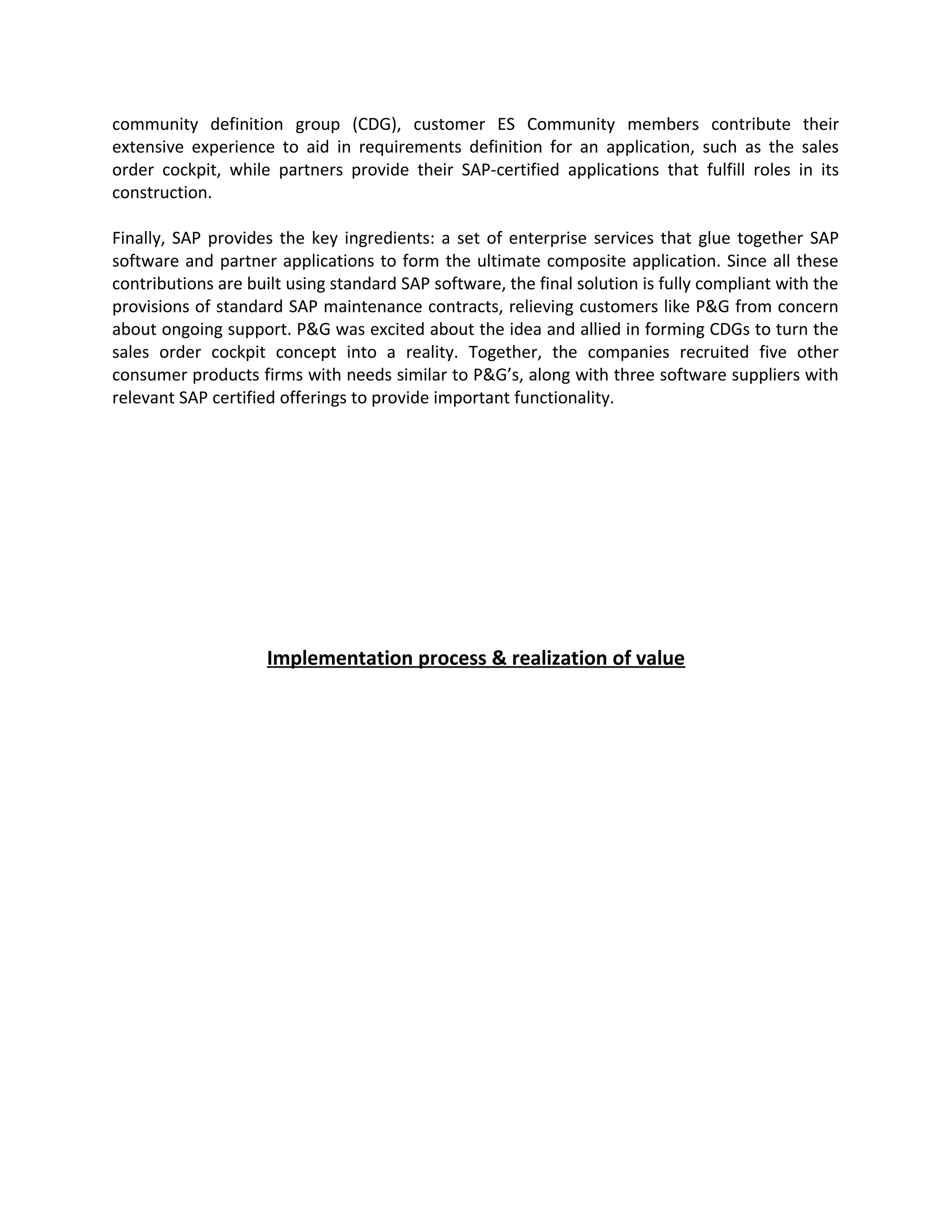 community definition group (CDG), customer ES Community members contribute their
extensive experience to aid in requirements definition for an application, such as the sales
order cockpit, while partners provide their SAP-certified applications that fulfill roles in its
construction.
Finally, SAP provides the key ingredients: a set of enterprise services that glue together SAP
software and partner applications to form the ultimate composite application. Since all these
contributions are built using standard SAP software, the final solution is fully compliant with the
provisions of standard SAP maintenance contracts, relieving customers like P&G from concern
about ongoing support. P&G was excited about the idea and allied in forming CDGs to turn the
sales order cockpit concept into a reality. Together, the companies recruited five other
consumer products firms with needs similar to P&G’s, along with three software suppliers with
relevant SAP certified offerings to provide important functionality.
Implementation process & realization of value
 
