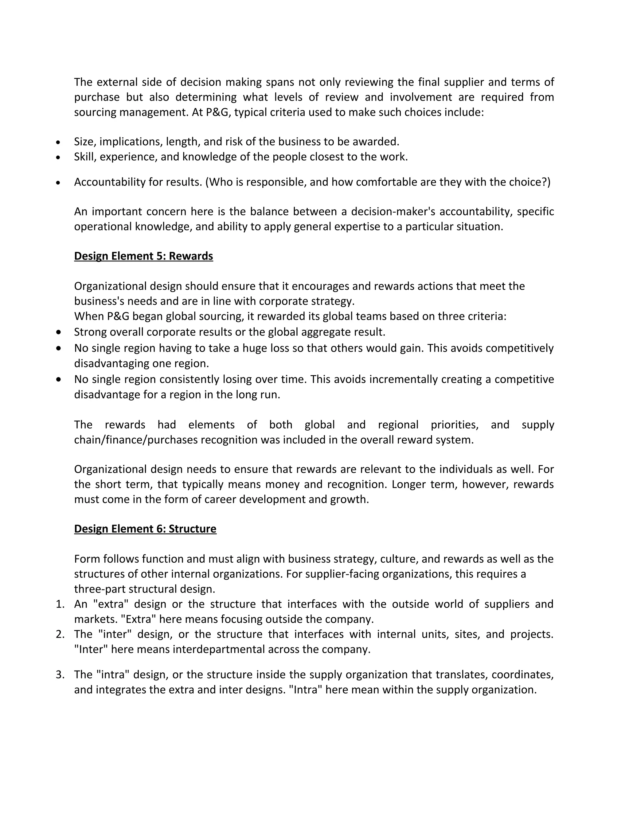 The external side of decision making spans not only reviewing the final supplier and terms of
purchase but also determining what levels of review and involvement are required from
sourcing management. At P&G, typical criteria used to make such choices include:
• Size, implications, length, and risk of the business to be awarded.
• Skill, experience, and knowledge of the people closest to the work.
• Accountability for results. (Who is responsible, and how comfortable are they with the choice?)
An important concern here is the balance between a decision-maker's accountability, specific
operational knowledge, and ability to apply general expertise to a particular situation.
Design Element 5: Rewards
Organizational design should ensure that it encourages and rewards actions that meet the
business's needs and are in line with corporate strategy.
When P&G began global sourcing, it rewarded its global teams based on three criteria:
• Strong overall corporate results or the global aggregate result.
• No single region having to take a huge loss so that others would gain. This avoids competitively
disadvantaging one region.
• No single region consistently losing over time. This avoids incrementally creating a competitive
disadvantage for a region in the long run.
The rewards had elements of both global and regional priorities, and supply
chain/finance/purchases recognition was included in the overall reward system.
Organizational design needs to ensure that rewards are relevant to the individuals as well. For
the short term, that typically means money and recognition. Longer term, however, rewards
must come in the form of career development and growth.
Design Element 6: Structure
Form follows function and must align with business strategy, culture, and rewards as well as the
structures of other internal organizations. For supplier-facing organizations, this requires a
three-part structural design.
1. An "extra" design or the structure that interfaces with the outside world of suppliers and
markets. "Extra" here means focusing outside the company.
2. The "inter" design, or the structure that interfaces with internal units, sites, and projects.
"Inter" here means interdepartmental across the company.
3. The "intra" design, or the structure inside the supply organization that translates, coordinates,
and integrates the extra and inter designs. "Intra" here mean within the supply organization.
 