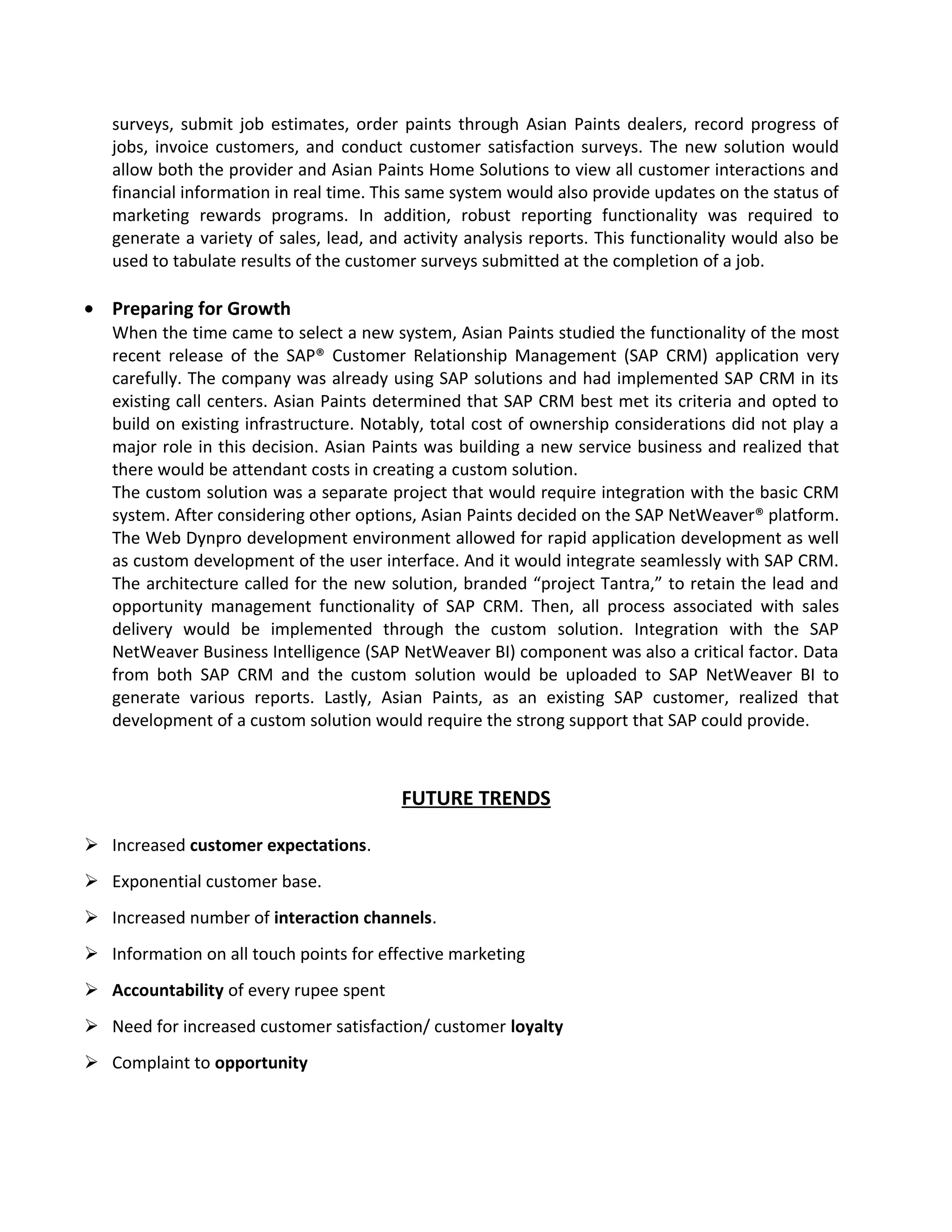 surveys, submit job estimates, order paints through Asian Paints dealers, record progress of
jobs, invoice customers, and conduct customer satisfaction surveys. The new solution would
allow both the provider and Asian Paints Home Solutions to view all customer interactions and
financial information in real time. This same system would also provide updates on the status of
marketing rewards programs. In addition, robust reporting functionality was required to
generate a variety of sales, lead, and activity analysis reports. This functionality would also be
used to tabulate results of the customer surveys submitted at the completion of a job.
• Preparing for Growth
When the time came to select a new system, Asian Paints studied the functionality of the most
recent release of the SAP® Customer Relationship Management (SAP CRM) application very
carefully. The company was already using SAP solutions and had implemented SAP CRM in its
existing call centers. Asian Paints determined that SAP CRM best met its criteria and opted to
build on existing infrastructure. Notably, total cost of ownership considerations did not play a
major role in this decision. Asian Paints was building a new service business and realized that
there would be attendant costs in creating a custom solution.
The custom solution was a separate project that would require integration with the basic CRM
system. After considering other options, Asian Paints decided on the SAP NetWeaver® platform.
The Web Dynpro development environment allowed for rapid application development as well
as custom development of the user interface. And it would integrate seamlessly with SAP CRM.
The architecture called for the new solution, branded “project Tantra,” to retain the lead and
opportunity management functionality of SAP CRM. Then, all process associated with sales
delivery would be implemented through the custom solution. Integration with the SAP
NetWeaver Business Intelligence (SAP NetWeaver BI) component was also a critical factor. Data
from both SAP CRM and the custom solution would be uploaded to SAP NetWeaver BI to
generate various reports. Lastly, Asian Paints, as an existing SAP customer, realized that
development of a custom solution would require the strong support that SAP could provide.
FUTURE TRENDS
 Increased customer expectations.
 Exponential customer base.
 Increased number of interaction channels.
 Information on all touch points for effective marketing
 Accountability of every rupee spent
 Need for increased customer satisfaction/ customer loyalty
 Complaint to opportunity
 