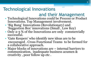 Technological Innovations
and their Management
• Technological Innovations could be Process or Product
Innovations. Top Management involvement.
• „Big Bang‟ Innovations (Revolutionary) and
„Suggestion Box‟ innovations (Small , Low Key)
• Only 2-3 % of the Innovations are only commercially
successful.
• „Gate Keepers‟ who identify new ideas are to be
encouraged . Cross Functional Teams to be formed for
a collaborative approach.
• Major blocks of innovations are – internal barriers to
communication, inadequate business acumen &
creativity , poor follow up etc .
sGDP
3
 