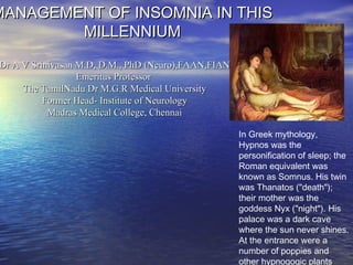 MANAGEMENT OF INSOMNIA IN THIS
        MILLENNIUM
Dr A V Srinivasan M.D, D.M., PhD (Neuro),FAAN,FIAN
                  Emeritus Professor
     The TamilNadu Dr M.G.R Medical University
          Former Head- Institute of Neurology
           Madras Medical College, Chennai

                                                     In Greek mythology,
                                                     Hypnos was the
                                                     personification of sleep; the
                                                     Roman equivalent was
                                                     known as Somnus. His twin
                                                     was Thanatos ("death");
                                                     their mother was the
                                                     goddess Nyx ("night"). His
                                                     palace was a dark cave
                                                     where the sun never shines.
                                                     At the entrance were a
                                                     number of poppies and
                                                     other hypnogogic plants.
 