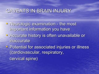 CAVEATS IN BRAIN INJURY

• Neurologic examination - the most
  important information you have
• Accurate history is often unavailable or
  inaccurate
• Potential for associated injuries or illness
  (cardiovascular, respiratory,
  cervical spine)
 
