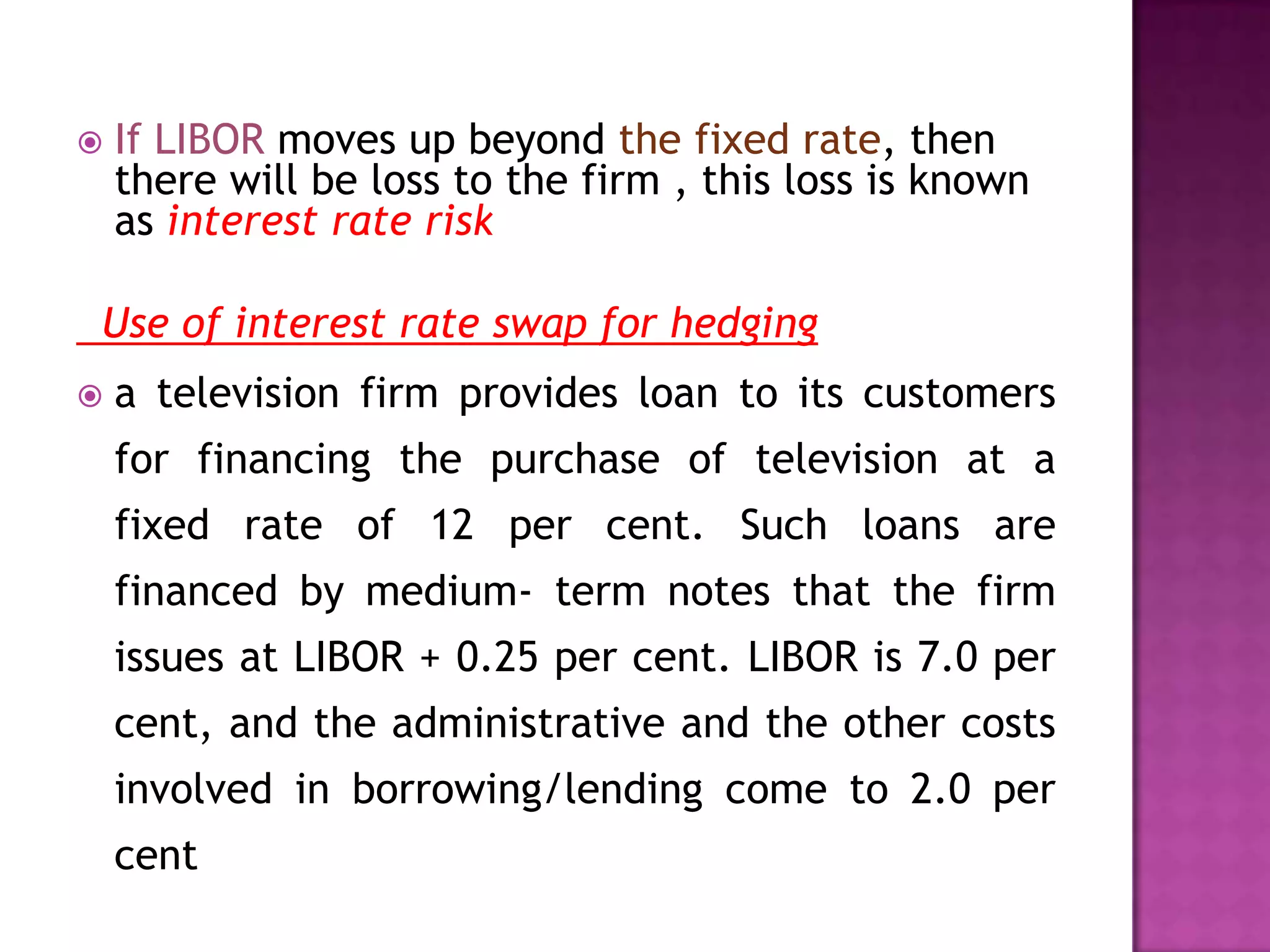  If LIBOR moves up beyond the fixed rate, then
there will be loss to the firm , this loss is known
as interest rate risk
Use of interest rate swap for hedging
a television firm provides loan to its customers
for financing the purchase of television at a
fixed rate of 12 per cent. Such loans are
financed by medium- term notes that the firm
issues at LIBOR + 0.25 per cent. LIBOR is 7.0 per
cent, and the administrative and the other costs
involved in borrowing/lending come to 2.0 per
cent