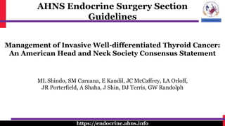 AHNS Endocrine Surgery Section
Guidelines
https://endocrine.ahns.info
Management of Invasive Well-differentiated Thyroid Cancer:
An American Head and Neck Society Consensus Statement
ML Shindo, SM Caruana, E Kandil, JC McCaffrey, LA Orloff,
JR Porterfield, A Shaha, J Shin, DJ Terris, GW Randolph
 