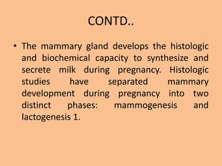CONTD..
• The mammary gland develops the histologic
and biochemical capacity to synthesize and
secrete milk during pregnancy. Histologic
studies have separated mammary
development during pregnancy into two
distinct phases: mammogenesis and
lactogenesis 1.
 