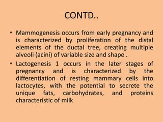 CONTD..
• Mammogenesis occurs from early pregnancy and
is characterized by proliferation of the distal
elements of the ductal tree, creating multiple
alveoli (acini) of variable size and shape .
• Lactogenesis 1 occurs in the later stages of
pregnancy and is characterized by the
differentiation of resting mammary cells into
lactocytes, with the potential to secrete the
unique fats, carbohydrates, and proteins
characteristic of milk
 