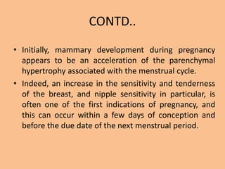 CONTD..
• Initially, mammary development during pregnancy
appears to be an acceleration of the parenchymal
hypertrophy associated with the menstrual cycle.
• Indeed, an increase in the sensitivity and tenderness
of the breast, and nipple sensitivity in particular, is
often one of the first indications of pregnancy, and
this can occur within a few days of conception and
before the due date of the next menstrual period.
 