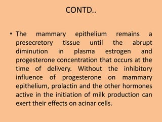 CONTD..
• The mammary epithelium remains a
presecretory tissue until the abrupt
diminution in plasma estrogen and
progesterone concentration that occurs at the
time of delivery. Without the inhibitory
influence of progesterone on mammary
epithelium, prolactin and the other hormones
active in the initiation of milk production can
exert their effects on acinar cells.
 