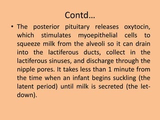 Contd…
• The posterior pituitary releases oxytocin,
which stimulates myoepithelial cells to
squeeze milk from the alveoli so it can drain
into the lactiferous ducts, collect in the
lactiferous sinuses, and discharge through the
nipple pores. It takes less than 1 minute from
the time when an infant begins suckling (the
latent period) until milk is secreted (the let-
down).
 
