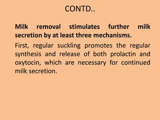 CONTD..
Milk removal stimulates further milk
secretion by at least three mechanisms.
First, regular suckling promotes the regular
synthesis and release of both prolactin and
oxytocin, which are necessary for continued
milk secretion.
 
