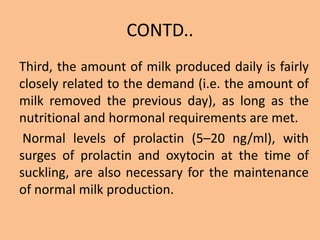 CONTD..
Third, the amount of milk produced daily is fairly
closely related to the demand (i.e. the amount of
milk removed the previous day), as long as the
nutritional and hormonal requirements are met.
Normal levels of prolactin (5–20 ng/ml), with
surges of prolactin and oxytocin at the time of
suckling, are also necessary for the maintenance
of normal milk production.
 
