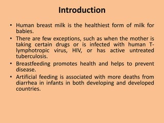 Introduction
• Human breast milk is the healthiest form of milk for
babies.
• There are few exceptions, such as when the mother is
taking certain drugs or is infected with human T-
lymphotropic virus, HIV, or has active untreated
tuberculosis.
• Breastfeeding promotes health and helps to prevent
disease.
• Artificial feeding is associated with more deaths from
diarrhea in infants in both developing and developed
countries.
 