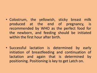 • Colostrum, the yellowish, sticky breast milk
produced at the end of pregnancy, is
recommended by WHO as the perfect food for
the newborn, and feeding should be initiated
within the first hour after birth.
• Successful lactation is determined by early
initiation of breastfeeding and continuation of
lactation and again that is determined by
positioning. Positioning is key to get Latch on.
 