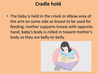 Cradle hold
• The baby is held in the crook or elbow area of
the arm on same side as breast to be used for
feeding; mother supports breast with opposite
hand; baby's body is rolled in toward mother's
body so they are belly-to-belly.
 
