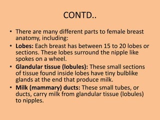 CONTD..
• There are many different parts to female breast
anatomy, including:
• Lobes: Each breast has between 15 to 20 lobes or
sections. These lobes surround the nipple like
spokes on a wheel.
• Glandular tissue (lobules): These small sections
of tissue found inside lobes have tiny bulblike
glands at the end that produce milk.
• Milk (mammary) ducts: These small tubes, or
ducts, carry milk from glandular tissue (lobules)
to nipples.
 