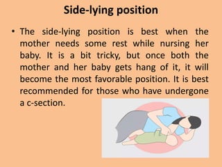 Side-lying position
• The side-lying position is best when the
mother needs some rest while nursing her
baby. It is a bit tricky, but once both the
mother and her baby gets hang of it, it will
become the most favorable position. It is best
recommended for those who have undergone
a c-section.
 