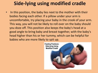 Side-lying using modified cradle
• In this position, the baby lies next to the mother with their
bodies facing each other. If a pillow under your arm is
uncomfortable, try placing your baby in the crook of your arm.
This way, you will not be likely to roll over on the baby should
you doze off. This position also keeps the baby's head at a
good angle to bring baby and breast together, with the baby's
head higher than his or her tummy, which can be helpful for
babies who are more likely to spit up.
 