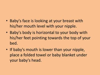 • Baby's face is looking at your breast with
his/her mouth level with your nipple.
• Baby's body is horizontal to your body with
his/her feet pointing towards the top of your
bed.
• If baby's mouth is lower than your nipple,
place a folded towel or baby blanket under
your baby's head.
 