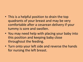 • This is a helpful position to drain the top
quadrants of your breast and may be very
comfortable after a cesarean delivery if your
tummy is sore and swollen.
• You may need help with placing your baby into
this position and keeping baby close
throughout the feeding.
• Turn onto your left side and reverse the hands
for nursing the left breast.
 