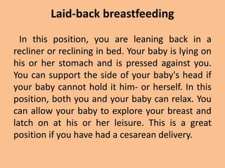 Laid-back breastfeeding
In this position, you are leaning back in a
recliner or reclining in bed. Your baby is lying on
his or her stomach and is pressed against you.
You can support the side of your baby's head if
your baby cannot hold it him- or herself. In this
position, both you and your baby can relax. You
can allow your baby to explore your breast and
latch on at his or her leisure. This is a great
position if you have had a cesarean delivery.
 