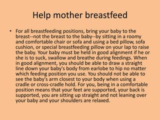 Help mother breastfeed
• For all breastfeeding positions, bring your baby to the
breast--not the breast to the baby--by sitting in a roomy
and comfortable chair or sofa and using a bed pillow, sofa
cushion, or special breastfeeding pillow on your lap to raise
the baby. Your baby must be held in good alignment if he or
she is to suck, swallow and breathe during feedings. When
in good alignment, you should be able to draw a straight
line down your baby's body from earlobe to hip no matter
which feeding position you use. You should not be able to
see the baby's arm closest to your body when using a
cradle or cross-cradle hold. For you, being in a comfortable
position means that your feet are supported, your back is
supported, you are sitting up straight and not leaning over
your baby and your shoulders are relaxed.
 
