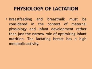 PHYSIOLOGY OF LACTATION
• Breastfeeding and breastmilk must be
considered in the context of maternal
physiology and infant development rather
than just the narrow role of optimizing infant
nutrition. The lactating breast has a high
metabolic activity.
 