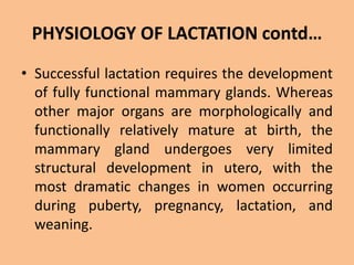 PHYSIOLOGY OF LACTATION contd…
• Successful lactation requires the development
of fully functional mammary glands. Whereas
other major organs are morphologically and
functionally relatively mature at birth, the
mammary gland undergoes very limited
structural development in utero, with the
most dramatic changes in women occurring
during puberty, pregnancy, lactation, and
weaning.
 