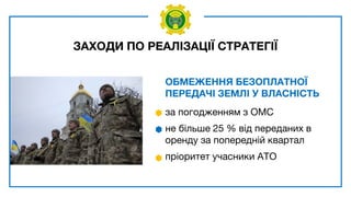 ЗАХОДИ ПО РЕАЛІЗАЦІЇ СТРАТЕГІЇ
ОБМЕЖЕННЯ БЕЗОПЛАТНОЇ
ПЕРЕДАЧІ ЗЕМЛІ У ВЛАСНІСТЬ
за погодженням з ОМС
не більше 25 % від переданих в
оренду за попередній квартал
пріоритет учасники АТО
 