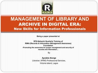 MANAGEMENT OF LIBRARY AND
   ARCHIVE IN DIGITAL ERA:
 New Skills for Information Professionals

                      Being a paper presented at

                 RFK-Network Quarterly Training of
        RIMA (Records & Information Management Awareness)
                            Foundation
     -Promoting the awareness for proper management and security of
                        records and information...

                                   By

                            Ayodele Alonge
                Librarian, KPMG Professional Services,
                         Victoria Island, Lagos
 