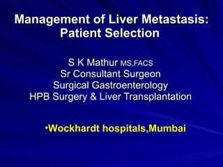 Management of Liver Metastasis: Patient Selection  S K Mathur  MS,FACS Sr Consultant Surgeon Surgical Gastroenterology HPB Surgery & Liver Transplantation ,[object Object]